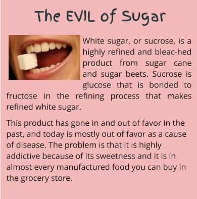 The EVIL of Sugar White sugar, or sucrose, is a highly refined and bleac-hed product from sugar cane and sugar beets. Sucrose is glucose that is bonded to fructose in the refining process that makes refined white sugar.  This product has gone in and out of favor in the past, and today is mostly out of favor as a cause of disease. The problem is that it is highly addictive because of its sweetness and it is in almost every manufactured food you can buy in the grocery store.