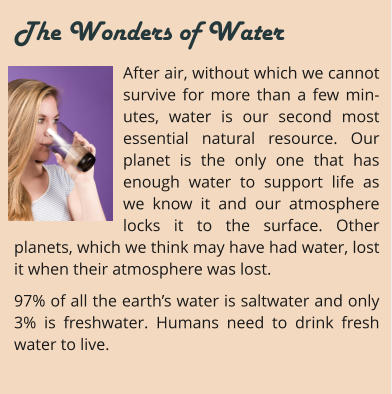 After air, without which we cannot survive for more than a few min-utes, water is our second most essential natural resource. Our planet is the only one that has enough water to support life as we know it and our atmosphere locks it to the surface. Other planets, which we think may have had water, lost it when their atmosphere was lost. 97% of all the earth’s water is saltwater and only 3% is freshwater. Humans need to drink fresh water to live.     The Wonders of Water